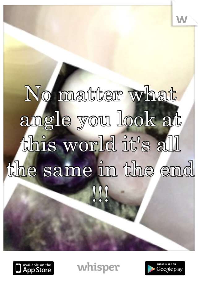 No matter what angle you look at this world it's all the same in the end !!!