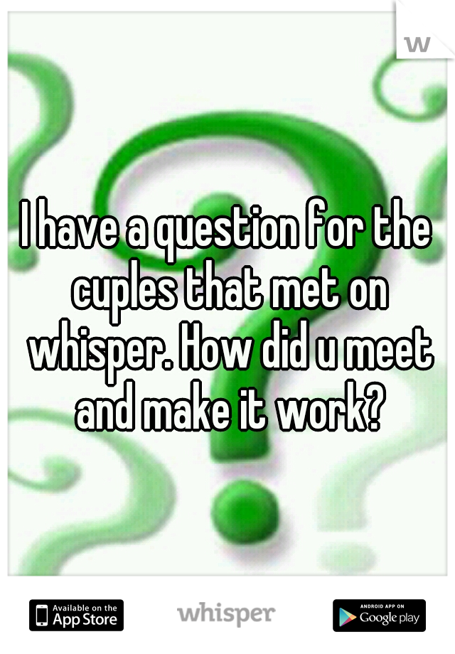 I have a question for the cuples that met on whisper. How did u meet and make it work?