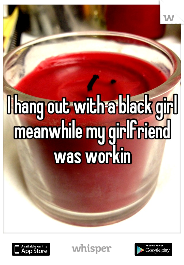 I hang out with a black girl meanwhile my girlfriend was workin