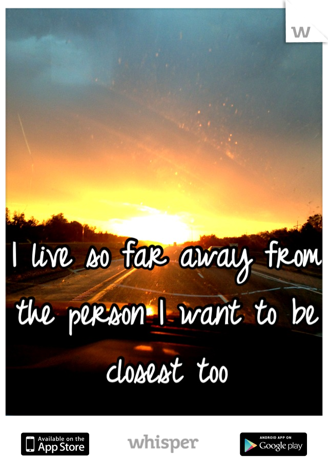 I live so far away from the person I want to be closest too

