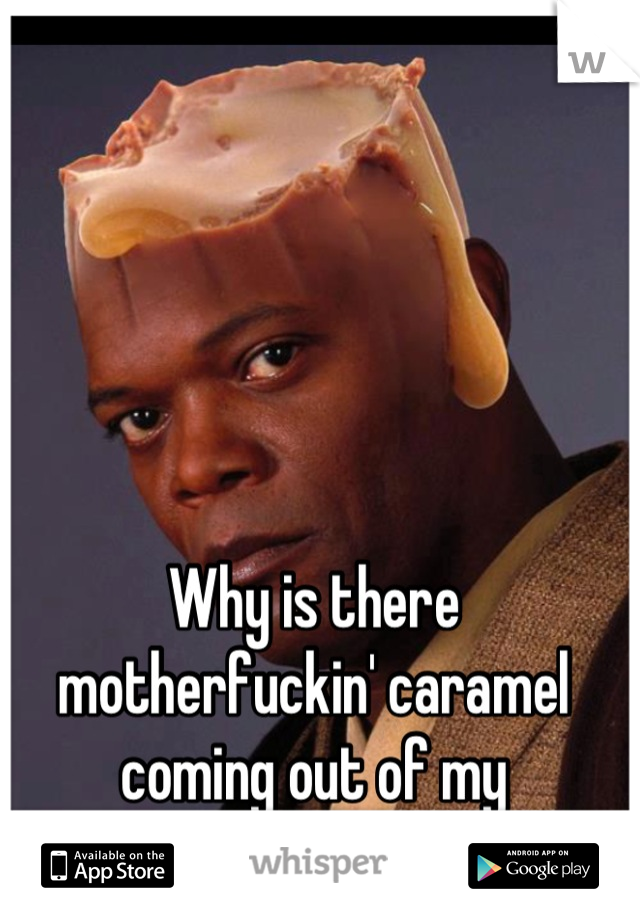 Why is there motherfuckin' caramel coming out of my motherfuckin' head?!