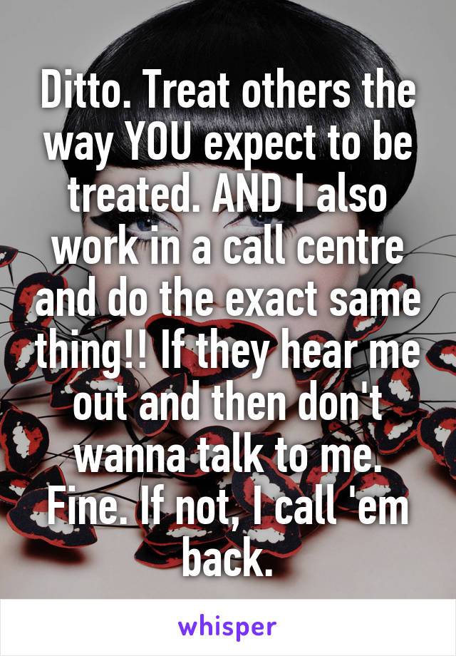 Ditto. Treat others the way YOU expect to be treated. AND I also work in a call centre and do the exact same thing!! If they hear me out and then don't wanna talk to me. Fine. If not, I call 'em back.