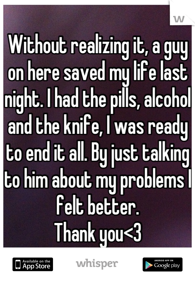 Without realizing it, a guy on here saved my life last night. I had the pills, alcohol and the knife, I was ready to end it all. By just talking to him about my problems I felt better. 
Thank you<3
