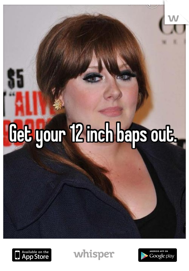 Get your 12 inch baps out. 