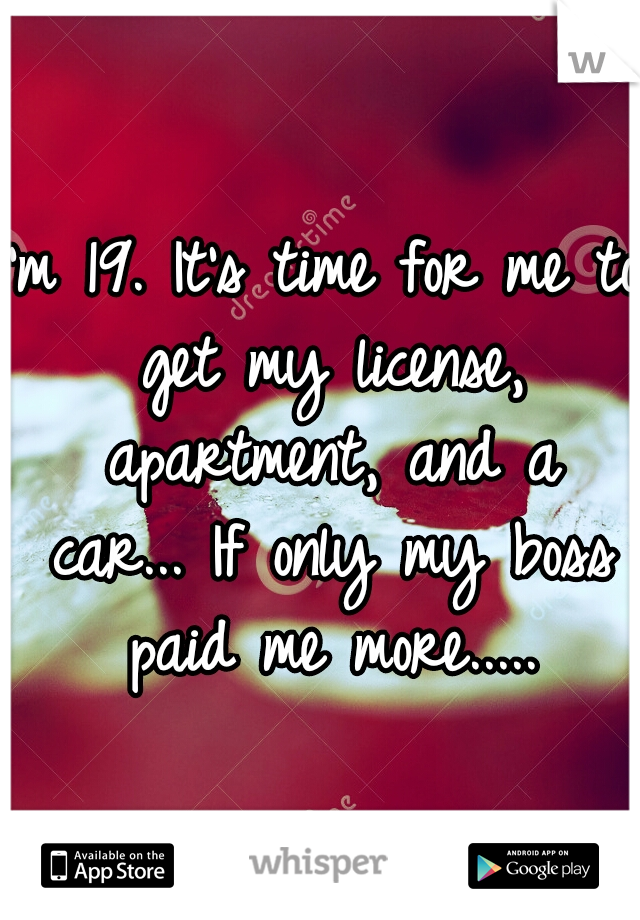 I'm 19. It's time for me to get my license, apartment, and a car... If only my boss paid me more.....