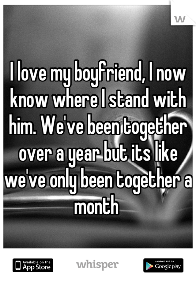 I love my boyfriend, I now know where I stand with him. We've been together over a year but its like we've only been together a month 