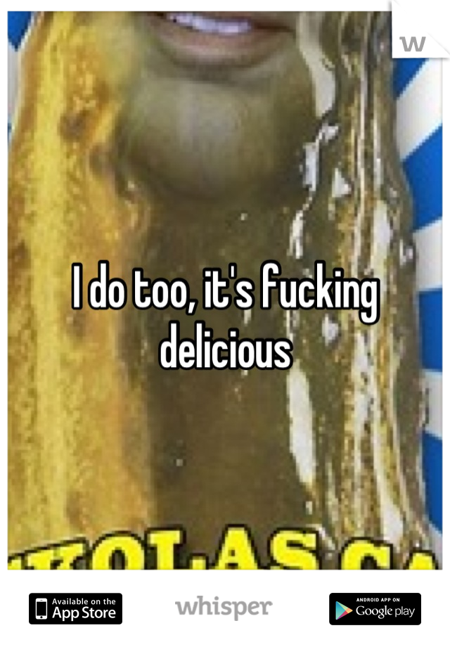 I do too, it's fucking delicious
