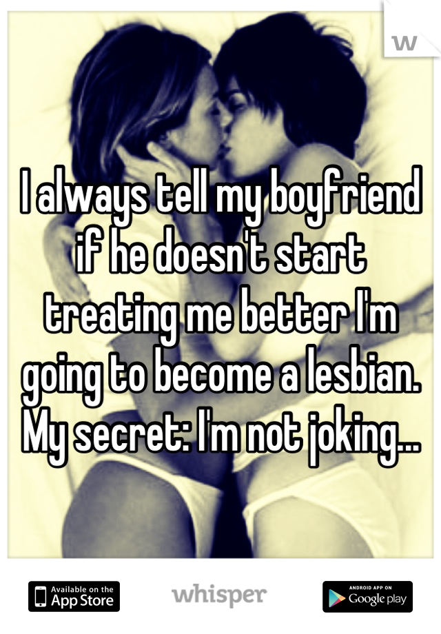 I always tell my boyfriend if he doesn't start treating me better I'm going to become a lesbian.
My secret: I'm not joking...