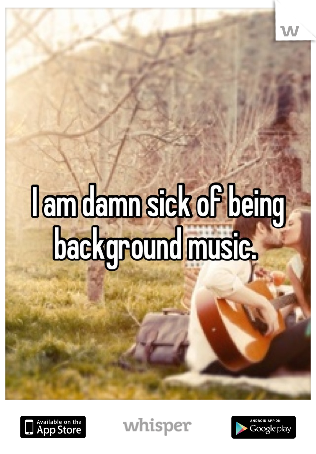 I am damn sick of being background music. 