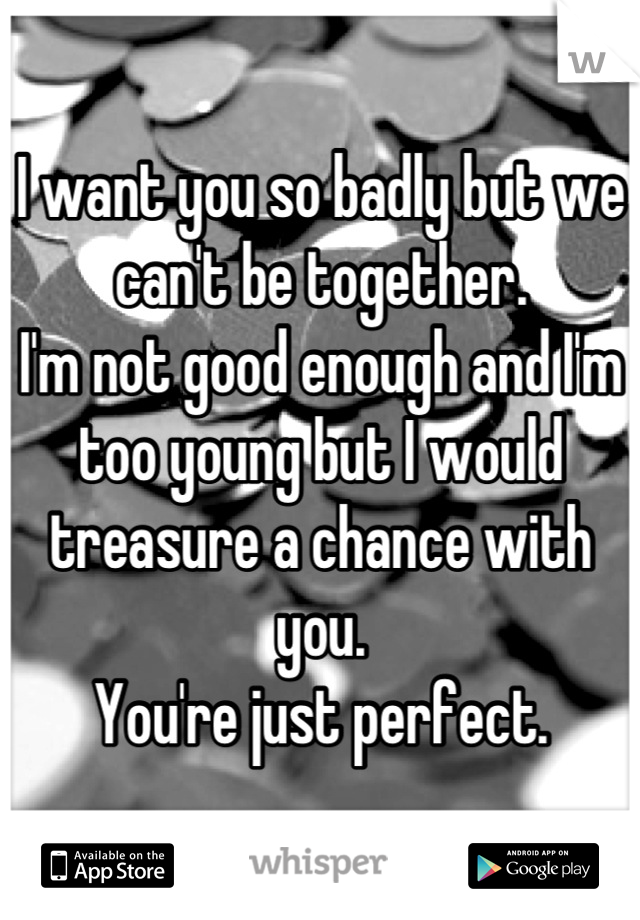 I want you so badly but we can't be together. 
I'm not good enough and I'm too young but I would treasure a chance with you.
You're just perfect.