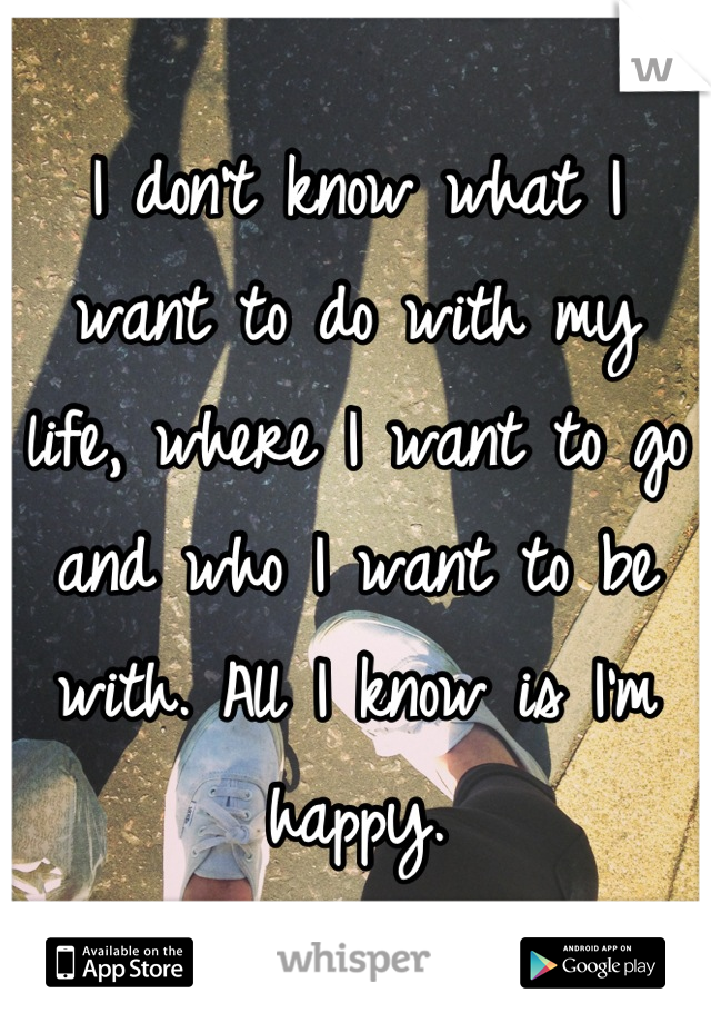 I don't know what I want to do with my life, where I want to go and who I want to be with. All I know is I'm happy.