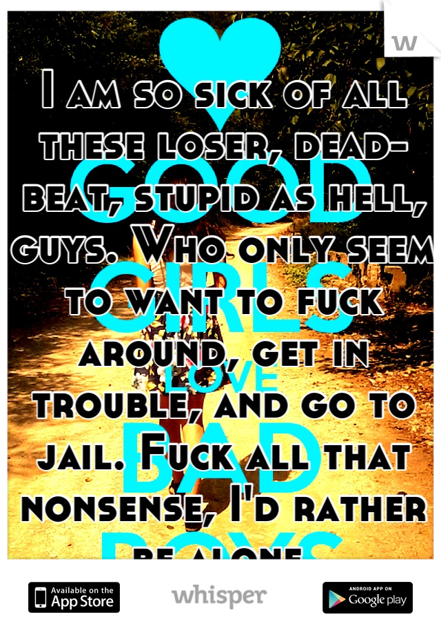 I am so sick of all these loser, dead-beat, stupid as hell, guys. Who only seem to want to fuck around, get in trouble, and go to jail. Fuck all that nonsense, I'd rather be alone.