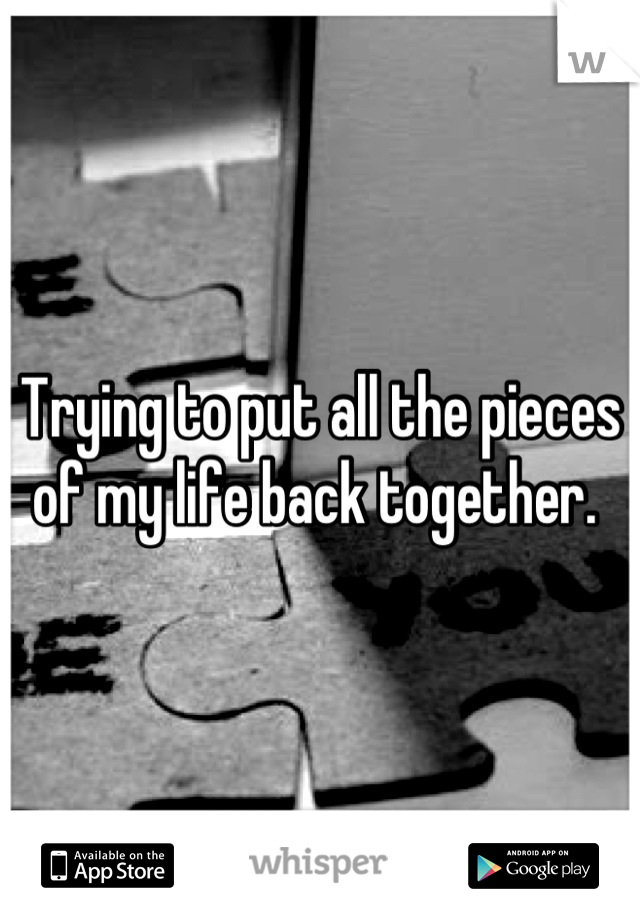 Trying to put all the pieces of my life back together. 