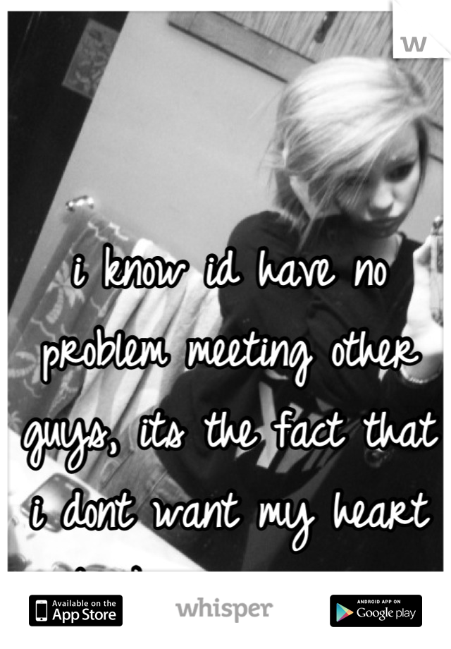 i know id have no problem meeting other guys, its the fact that i dont want my heart broken anymore. 