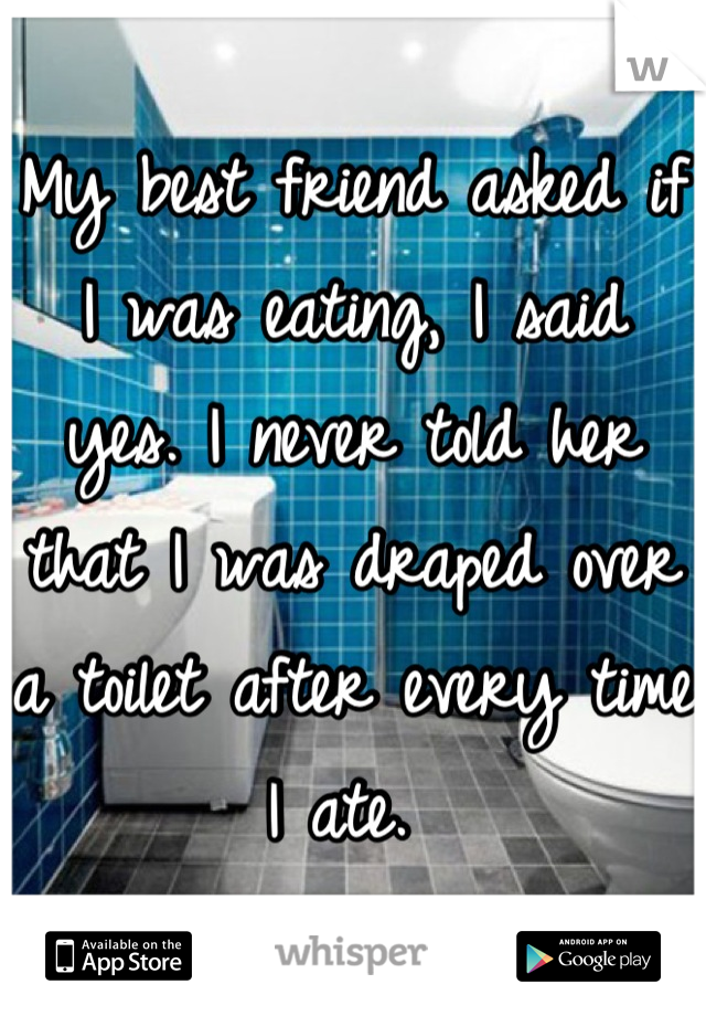 My best friend asked if I was eating, I said yes. I never told her that I was draped over a toilet after every time I ate. 