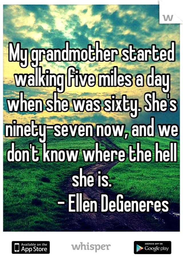 My grandmother started walking five miles a day when she was sixty. She's ninety-seven now, and we don't know where the hell she is.
            - Ellen DeGeneres 

