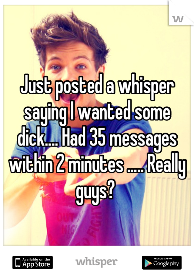 Just posted a whisper saying I wanted some dick.... Had 35 messages within 2 minutes ..... Really guys? 