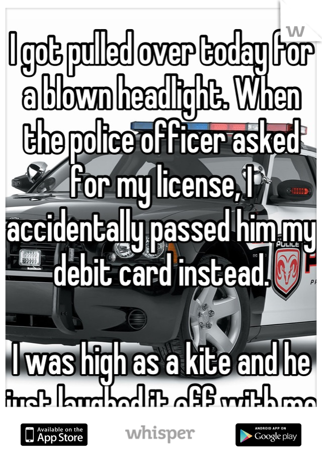 I got pulled over today for a blown headlight. When the police officer asked for my license, I accidentally passed him my debit card instead. 

I was high as a kite and he just laughed it off with me