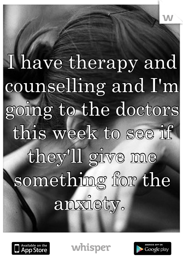 I have therapy and counselling and I'm going to the doctors this week to see if they'll give me something for the anxiety. 