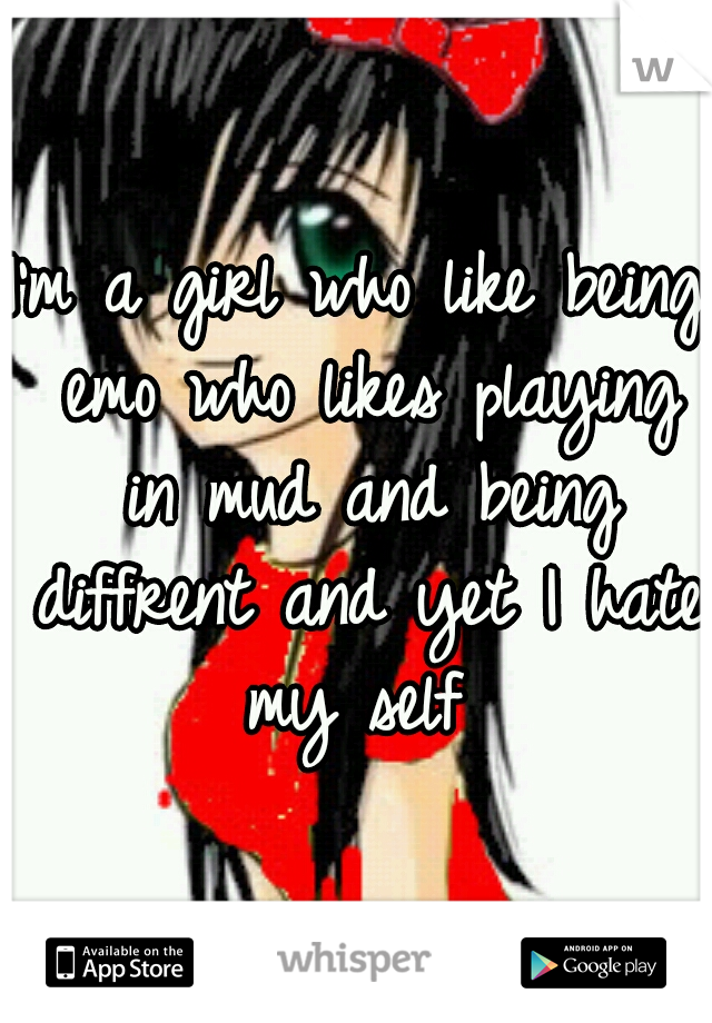 I'm a girl who like being emo who likes playing in mud and being diffrent and yet I hate my self 