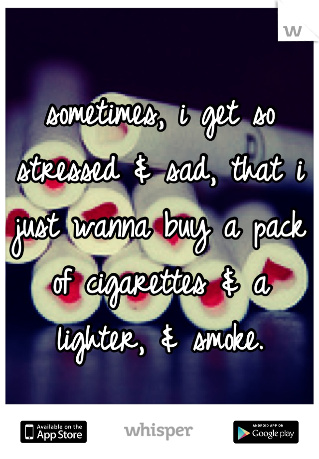 sometimes, i get so stressed & sad, that i just wanna buy a pack of cigarettes & a lighter, & smoke.