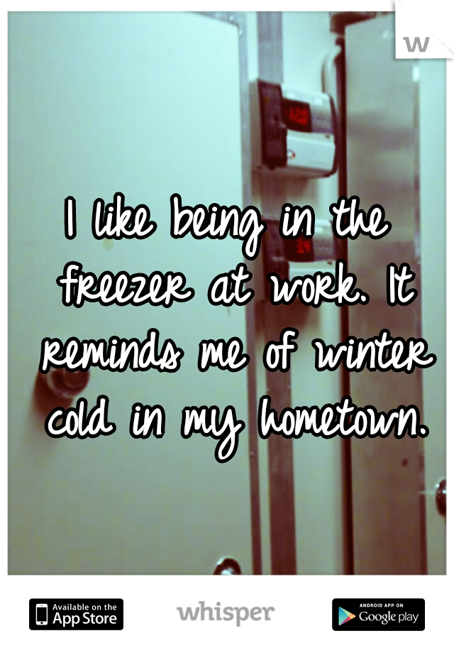 I like being in the freezer at work. It reminds me of winter cold in my hometown.