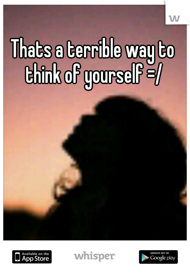 Thats a terrible way to think of yourself =/
