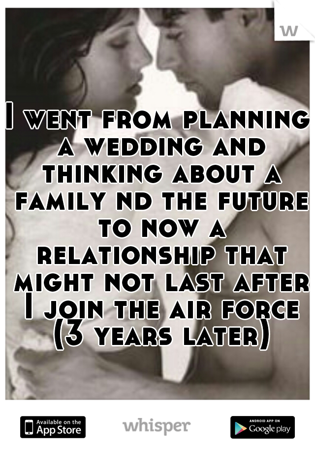 I went from planning a wedding and thinking about a family nd the future to now a relationship that might not last after I join the air force (3 years later)