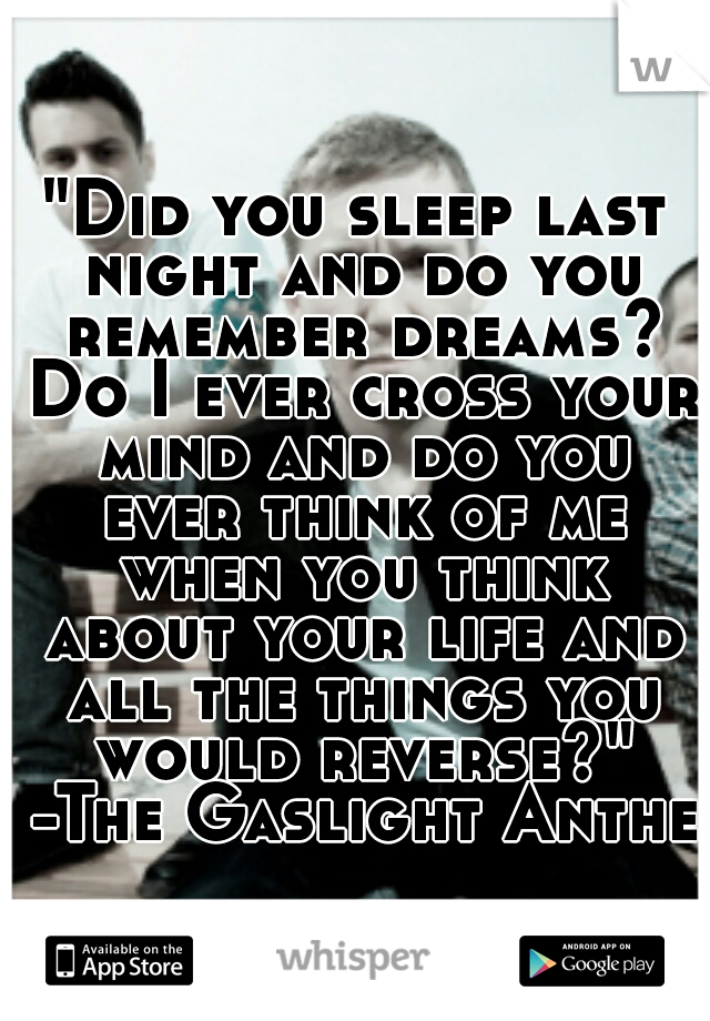 "Did you sleep last night and do you remember dreams? Do I ever cross your mind and do you ever think of me when you think about your life and all the things you would reverse?" -The Gaslight Anthem