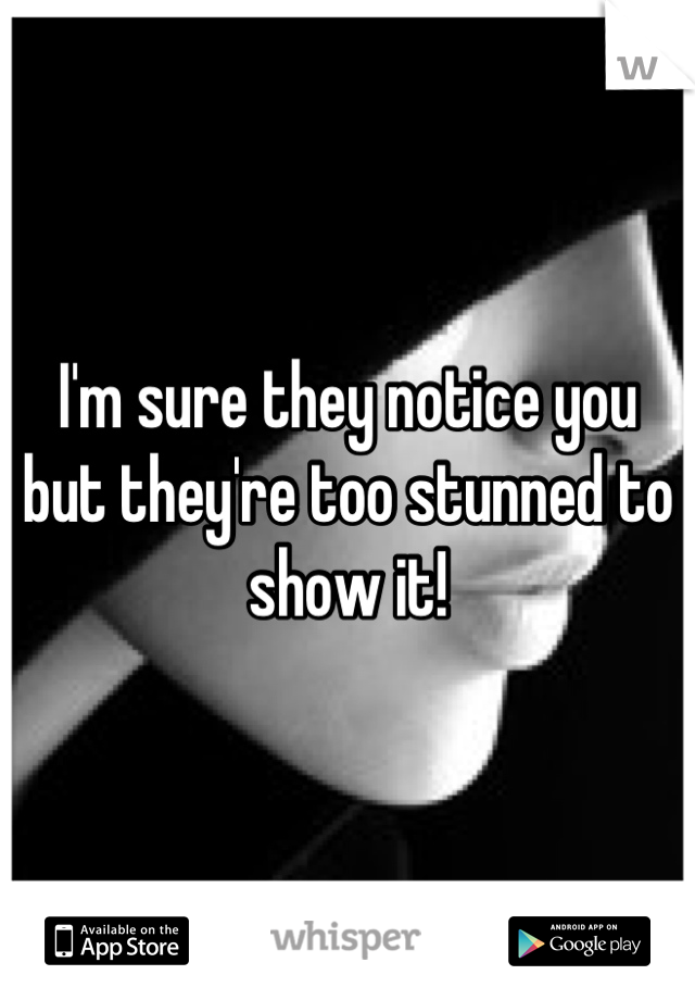 I'm sure they notice you but they're too stunned to show it!