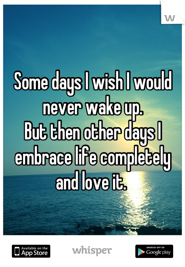 Some days I wish I would never wake up. 
But then other days I embrace life completely and love it. 