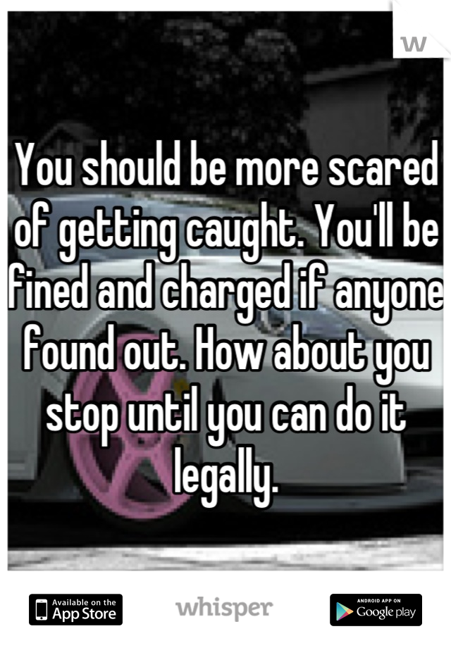 You should be more scared of getting caught. You'll be fined and charged if anyone found out. How about you stop until you can do it legally.