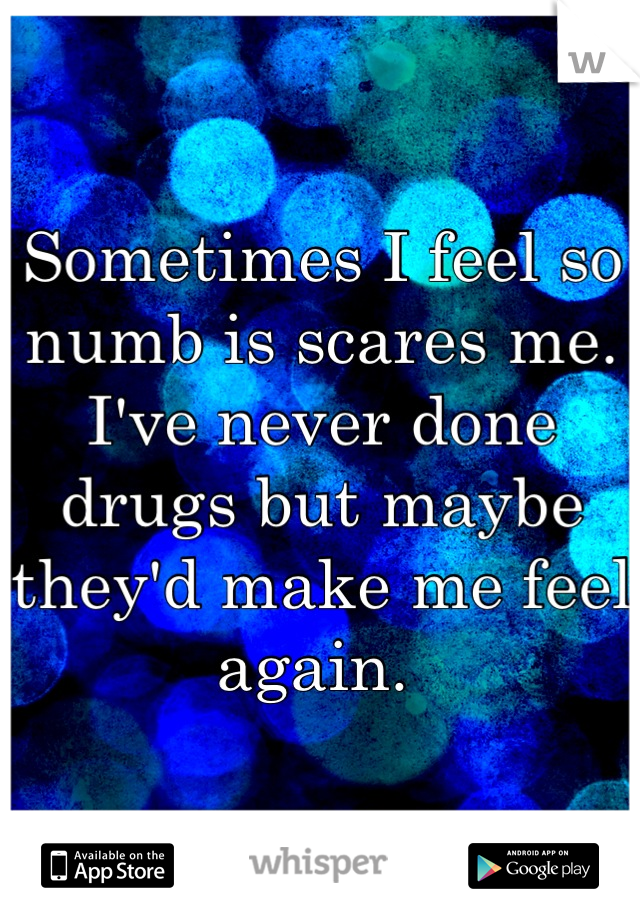 Sometimes I feel so numb is scares me. I've never done drugs but maybe they'd make me feel again. 