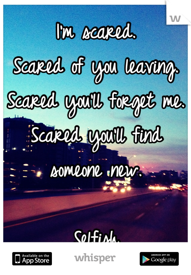 I'm scared. 
Scared of you leaving. 
Scared you'll forget me. 
Scared you'll find someone new. 

Selfish