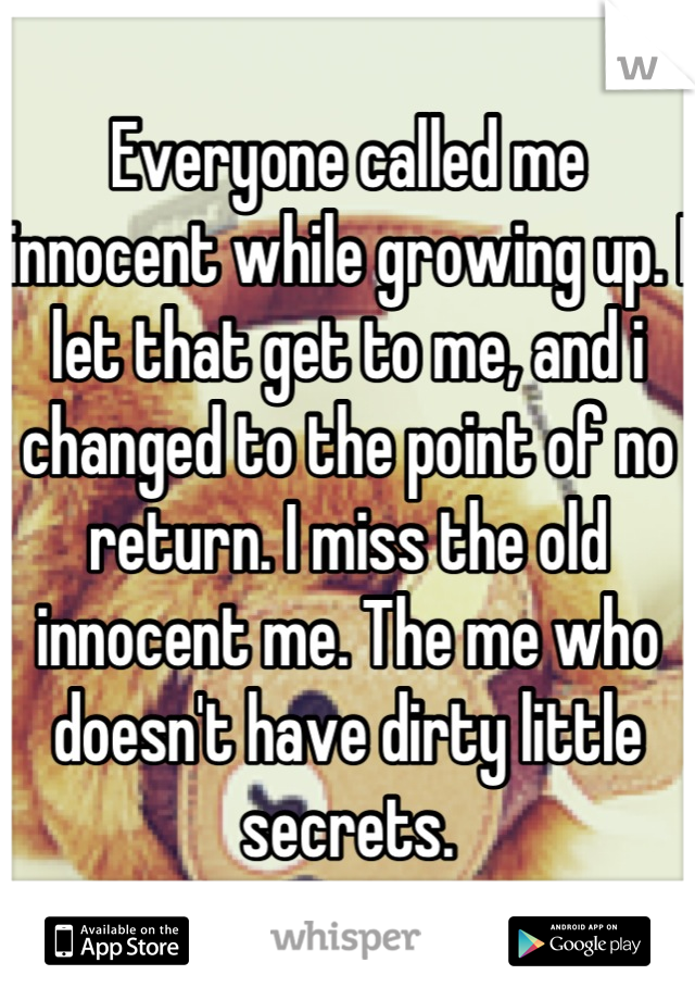 Everyone called me innocent while growing up. I let that get to me, and i changed to the point of no return. I miss the old innocent me. The me who doesn't have dirty little secrets.