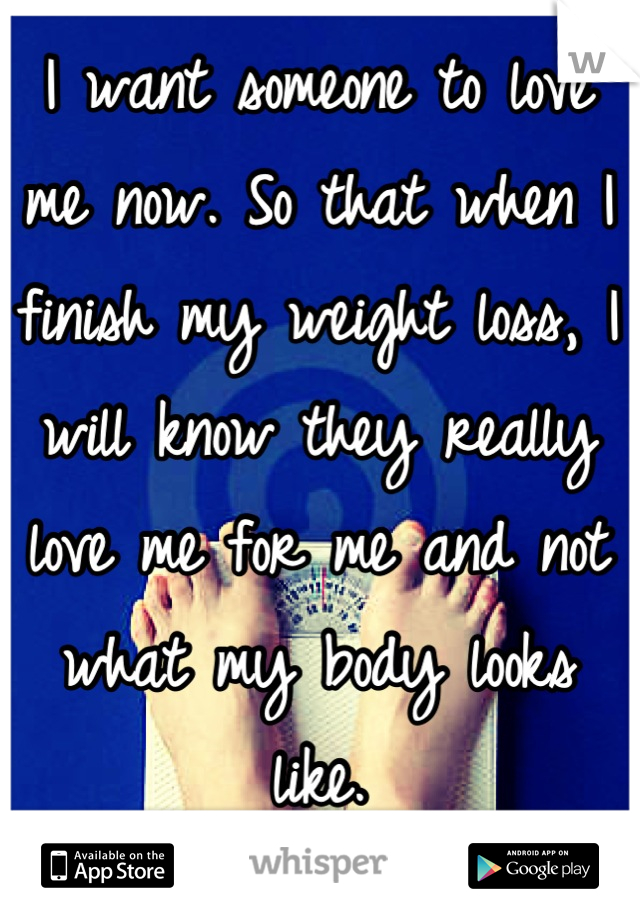 I want someone to love me now. So that when I finish my weight loss, I will know they really love me for me and not what my body looks like.