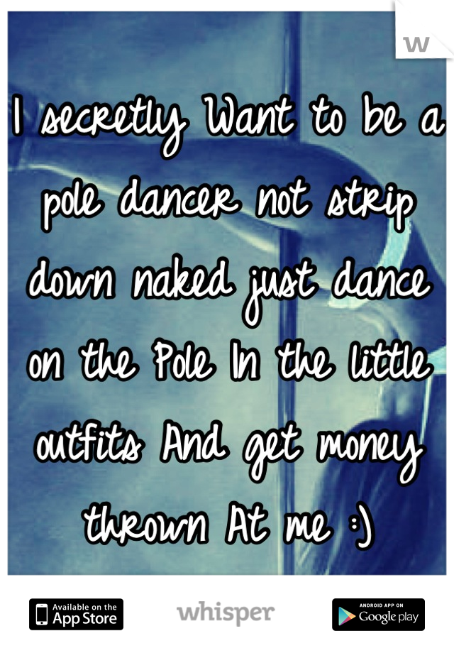 I secretly Want to be a pole dancer not strip down naked just dance on the Pole In the little outfits And get money thrown At me :)
