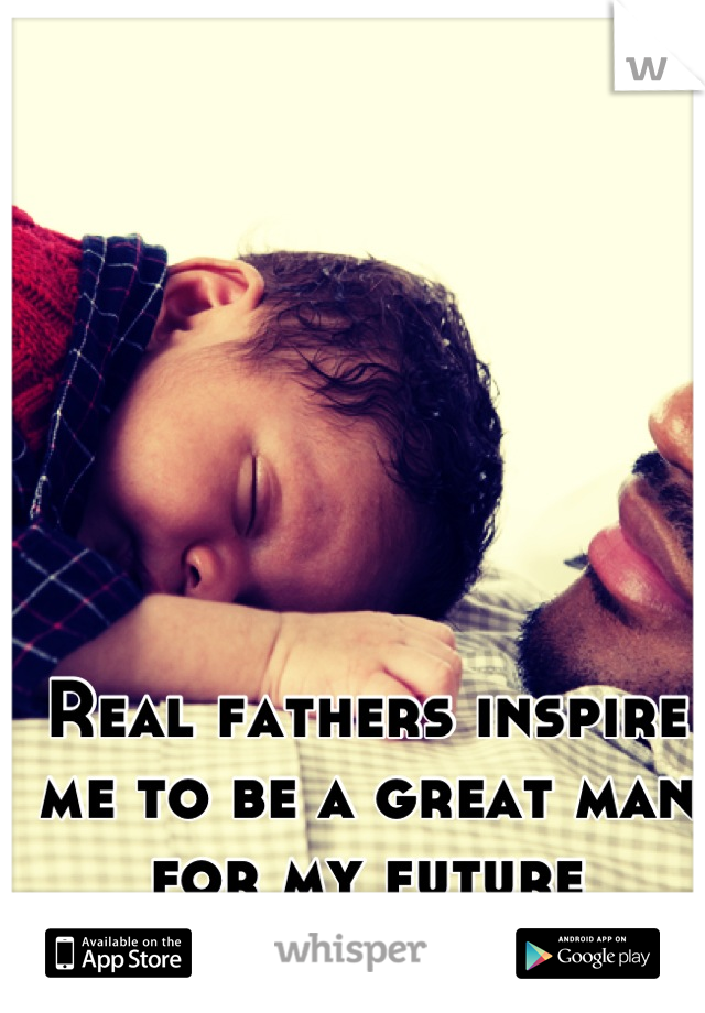 Real fathers inspire me to be a great man for my future children...