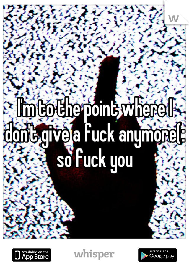 I'm to the point where I don't give a fuck anymore(: so fuck you