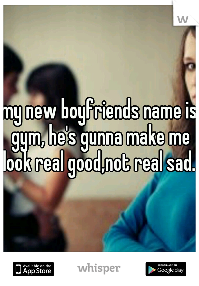 my new boyfriends name is gym, he's gunna make me look real good,not real sad. 