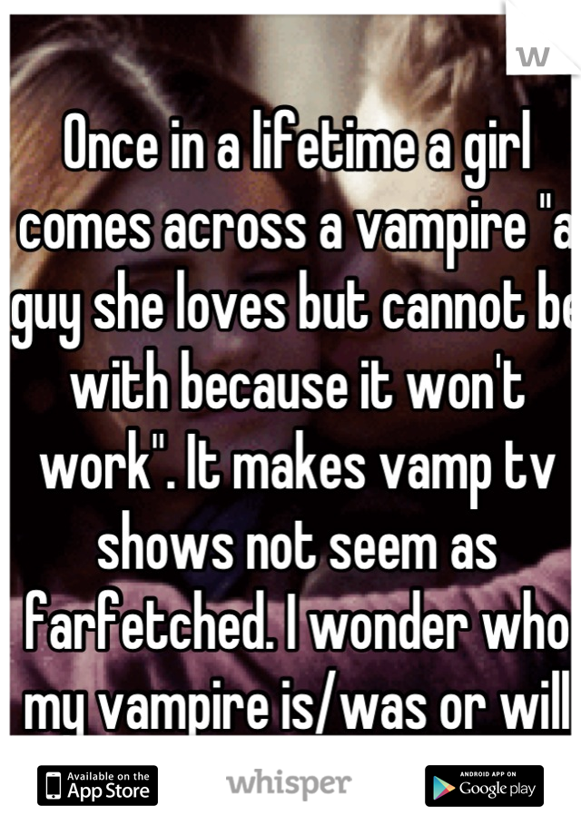 Once in a lifetime a girl comes across a vampire ''a guy she loves but cannot be with because it won't work". It makes vamp tv shows not seem as farfetched. I wonder who my vampire is/was or will be.