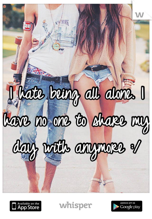 I hate being all alone. I have no one to share my day with anymore :/