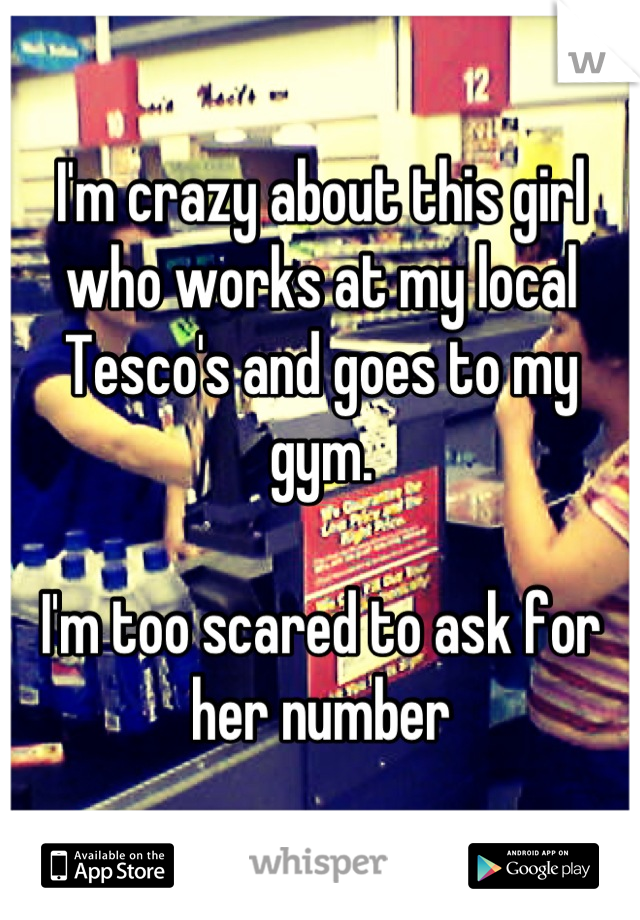 I'm crazy about this girl who works at my local Tesco's and goes to my gym.

I'm too scared to ask for her number