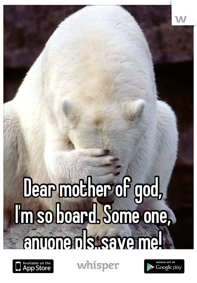 Dear mother of god, 
I'm so board. Some one,
anyone pls..save me!