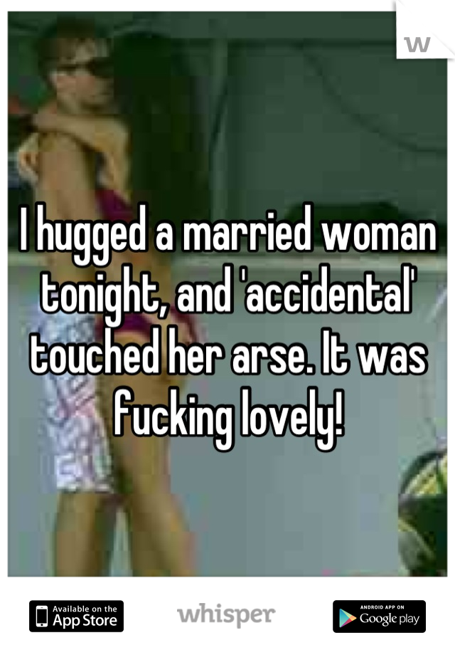 I hugged a married woman tonight, and 'accidental' touched her arse. It was fucking lovely!