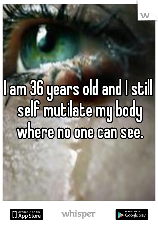 I am 36 years old and I still self mutilate my body where no one can see.