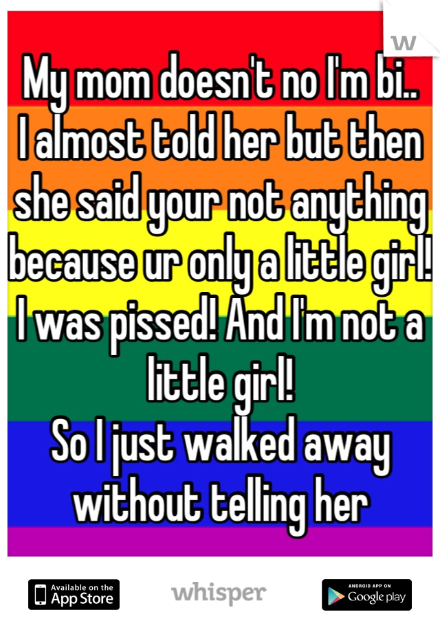 My mom doesn't no I'm bi..
I almost told her but then she said your not anything because ur only a little girl!
I was pissed! And I'm not a little girl!
So I just walked away without telling her