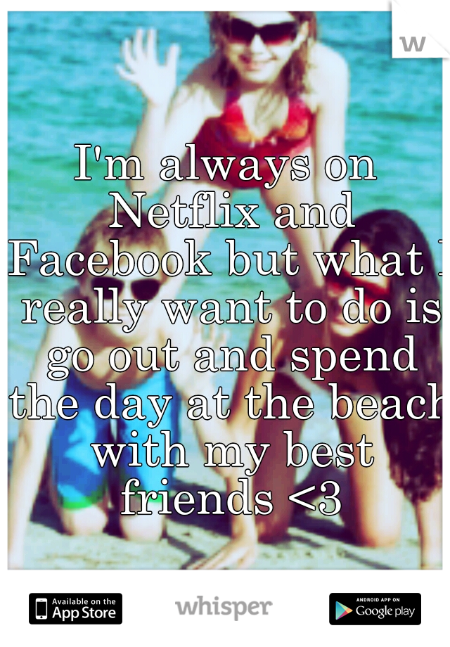 I'm always on Netflix and Facebook but what I really want to do is go out and spend the day at the beach with my best friends <3