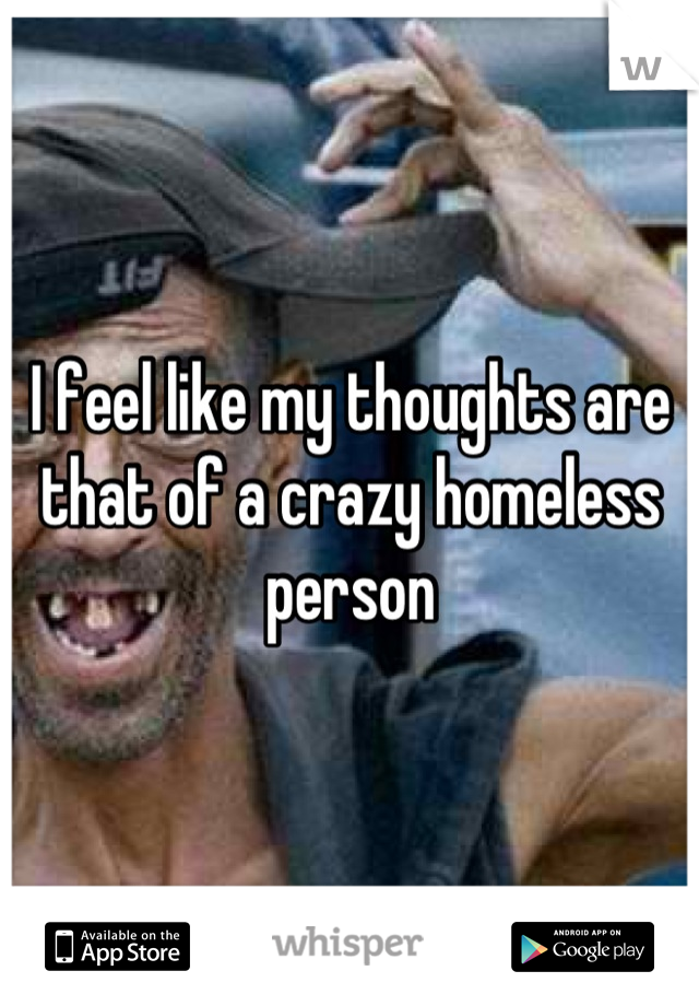 I feel like my thoughts are that of a crazy homeless person
