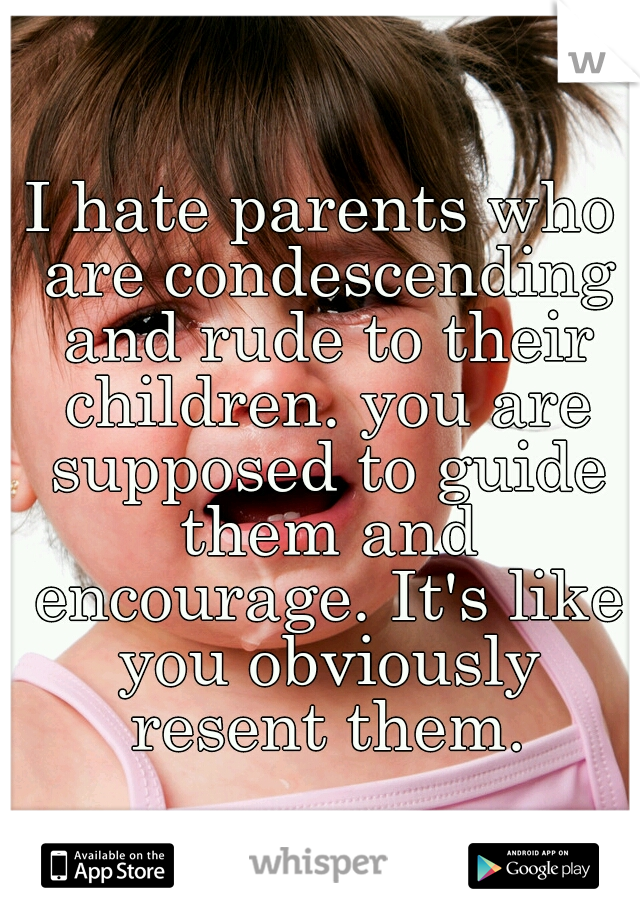 I hate parents who are condescending and rude to their children. you are supposed to guide them and encourage. It's like you obviously resent them.